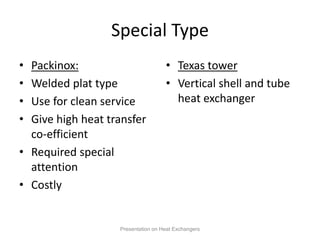 Special Type
• Packinox:
• Welded plat type
• Use for clean service
• Give high heat transfer
co-efficient
• Required special
attention
• Costly
• Texas tower
• Vertical shell and tube
heat exchanger
Presentation on Heat Exchangers
 