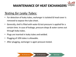 MAINTENANCE OF HEAT EXCHANGERS
Testing for Leaky Tubes:
• For detection of leaky tubes, exchanger is isolated & head cover is
removed to expose the tube sheet.
• Generally, shell is filled with water & test pressure is applied for a
certain time. In case of leakage, pressure drops & water comes out
through leaky tubes.
• Plugs are inserted in leaky tubes and welded.
• Plugging of 10% tubes is allowable.
• After plugging, exchanger is again pressure tested.
Presentation on Heat Exchangers
 