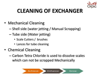 CLEANING OF EXCHANGER
• Mechanical Cleaning
– Shell side (water jetting / Manual Scrapping)
– Tube side (Water jetting)
• Scale Cutters / brushes
• Lances for tube cleaning
• Chemical Cleaning
– Carbon Tetra Chloride is used to dissolve scales
which can not be scrapped Mechanically
Presentation on Heat Exchangers
 
