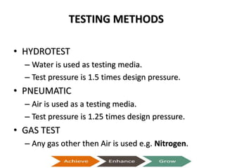TESTING METHODS
• HYDROTEST
– Water is used as testing media.
– Test pressure is 1.5 times design pressure.
• PNEUMATIC
– Air is used as a testing media.
– Test pressure is 1.25 times design pressure.
• GAS TEST
– Any gas other then Air is used e.g. Nitrogen.
Presentation on Heat Exchangers
 