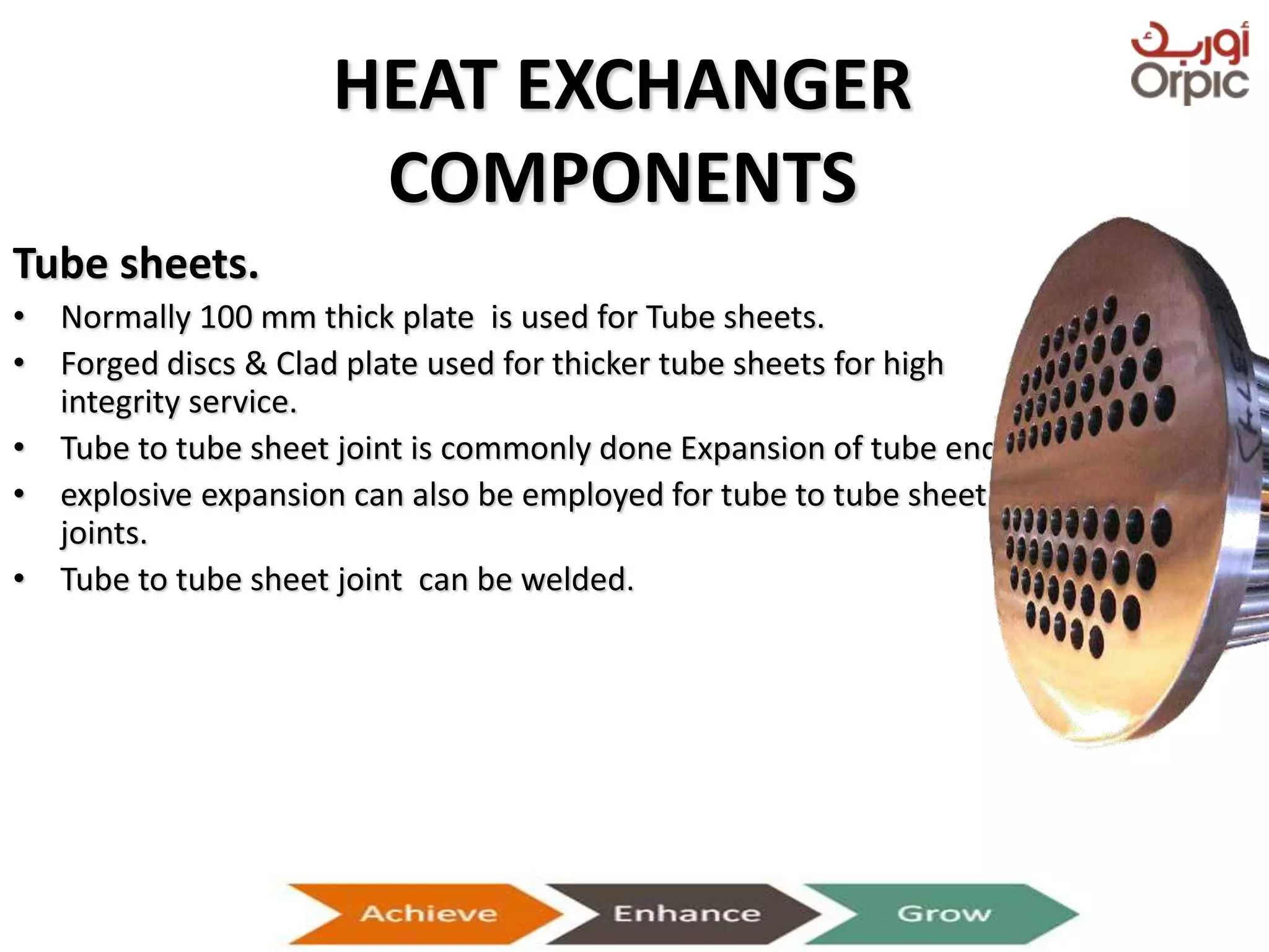 HEAT EXCHANGER
COMPONENTS
Tube sheets.
• Normally 100 mm thick plate is used for Tube sheets.
• Forged discs & Clad plate used for thicker tube sheets for high
integrity service.
• Tube to tube sheet joint is commonly done Expansion of tube ends.
• explosive expansion can also be employed for tube to tube sheet
joints.
• Tube to tube sheet joint can be welded.
Presentation on Heat Exchangers
 