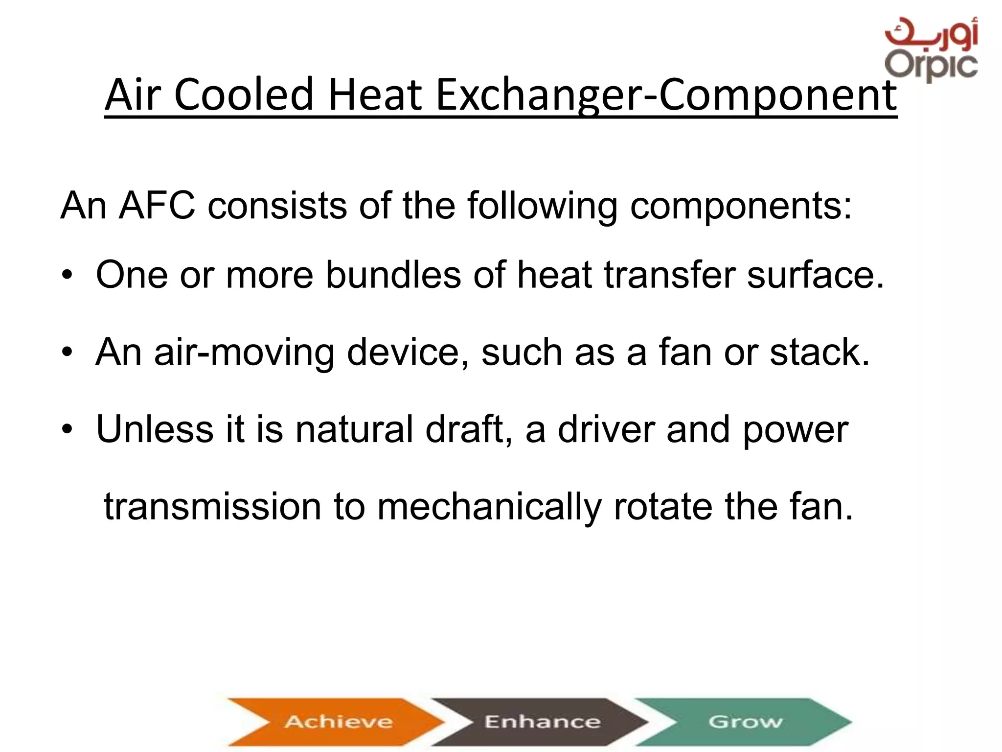 Air Cooled Heat Exchanger-Component
An AFC consists of the following components:
• One or more bundles of heat transfer surface.
• An air-moving device, such as a fan or stack.
• Unless it is natural draft, a driver and power
transmission to mechanically rotate the fan.
Presentation on Heat Exchangers
 