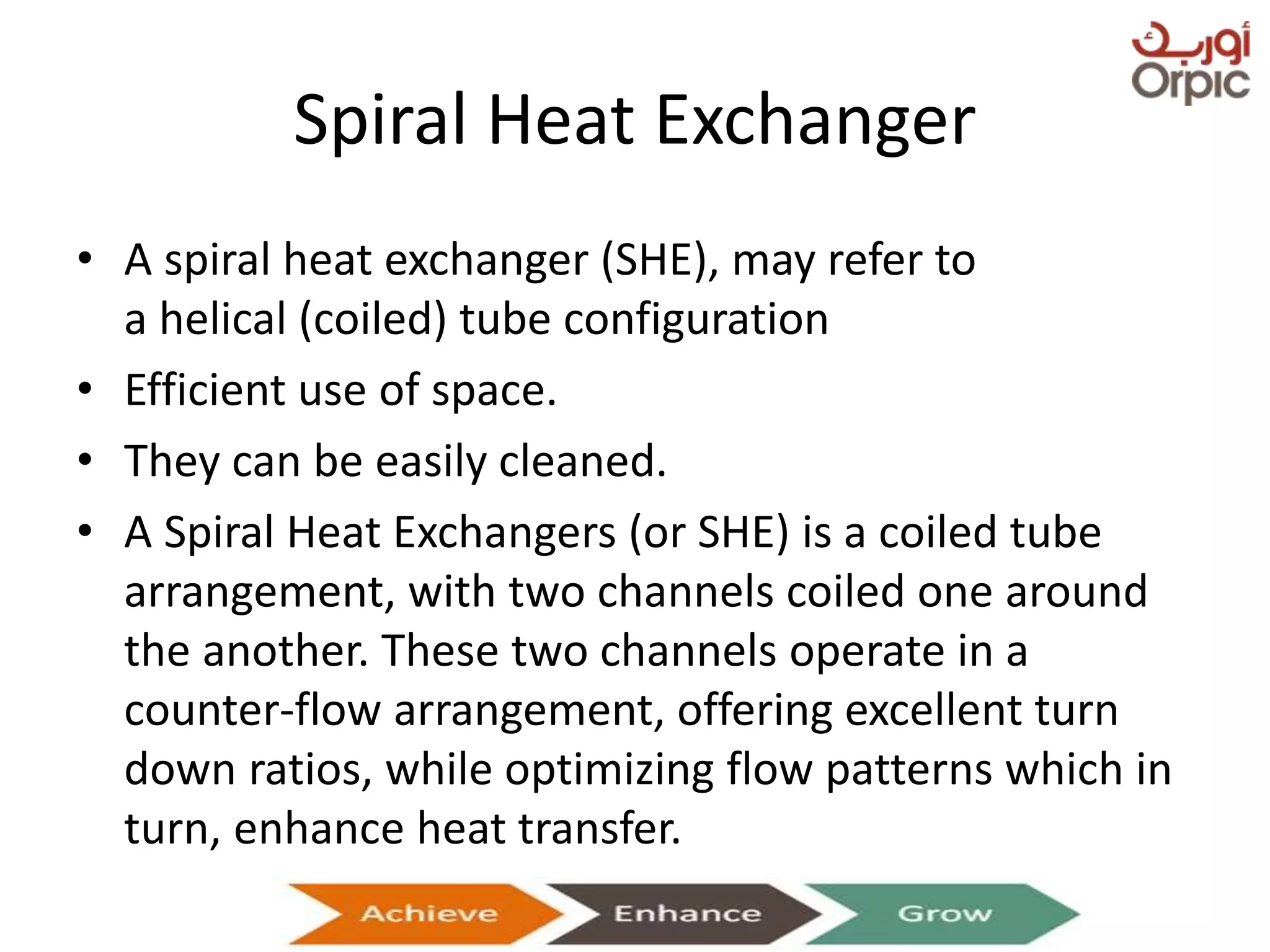 Spiral Heat Exchanger
• A spiral heat exchanger (SHE), may refer to
a helical (coiled) tube configuration
• Efficient use of space.
• They can be easily cleaned.
• A Spiral Heat Exchangers (or SHE) is a coiled tube
arrangement, with two channels coiled one around
the another. These two channels operate in a
counter-flow arrangement, offering excellent turn
down ratios, while optimizing flow patterns which in
turn, enhance heat transfer.
Presentation on Heat Exchangers
 