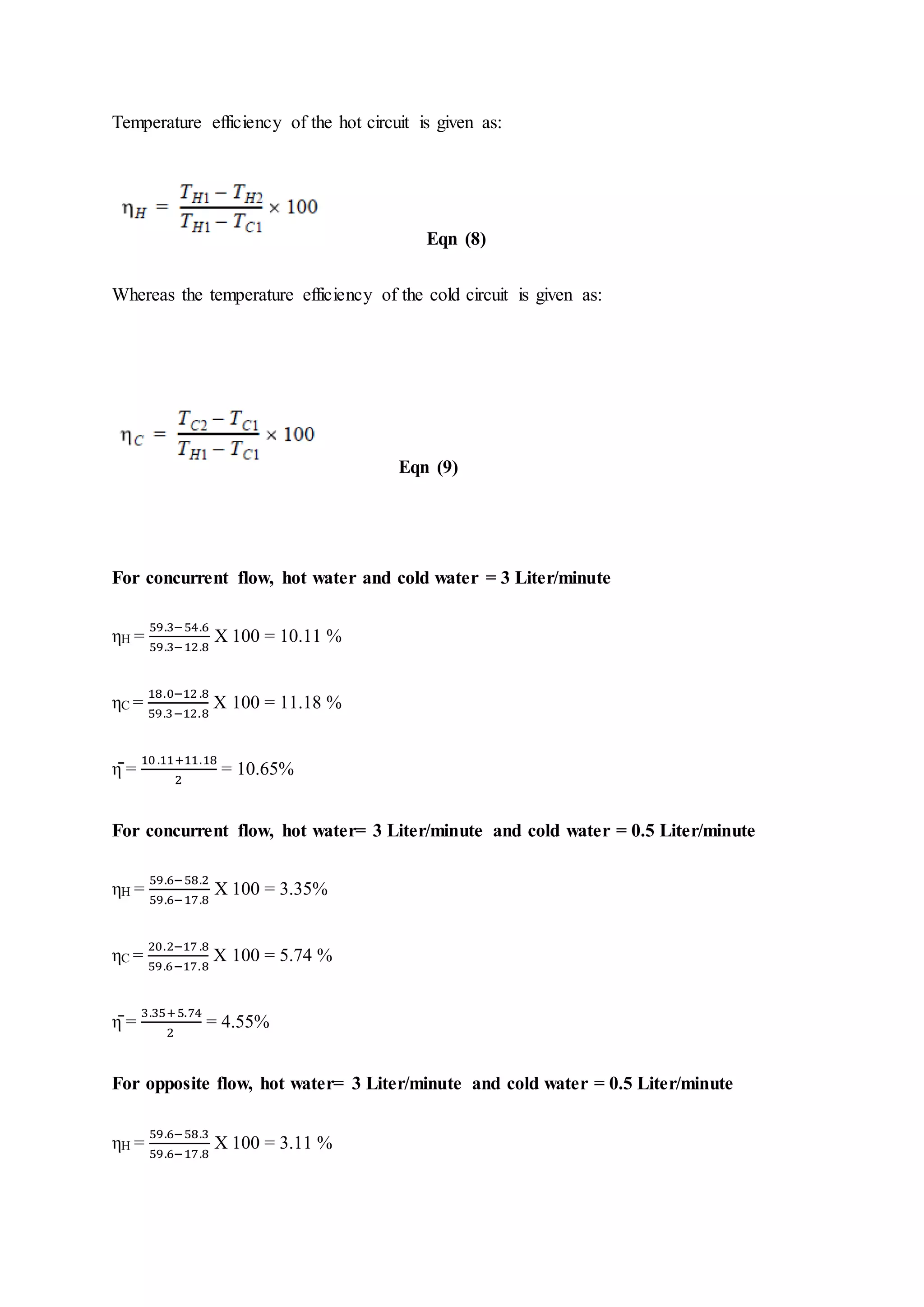 Temperature efficiency of the hot circuit is given as:
Eqn (8)
Whereas the temperature efficiency of the cold circuit is given as:
Eqn (9)
For concurrent flow, hot water and cold water = 3 Liter/minute
ηH =
59.3−54.6
59.3−12.8
X 100 = 10.11 %
ηC =
18.0−12 .8
59.3−12.8
X 100 = 11.18 %
η̄ =
10.11+11.18
2
= 10.65%
For concurrent flow, hot water= 3 Liter/minute and cold water = 0.5 Liter/minute
ηH =
59.6−58.2
59.6−17.8
X 100 = 3.35%
ηC =
20.2−17 .8
59.6−17.8
X 100 = 5.74 %
η̄ =
3.35+5.74
2
= 4.55%
For opposite flow, hot water= 3 Liter/minute and cold water = 0.5 Liter/minute
ηH =
59.6−58.3
59.6−17.8
X 100 = 3.11 %
 