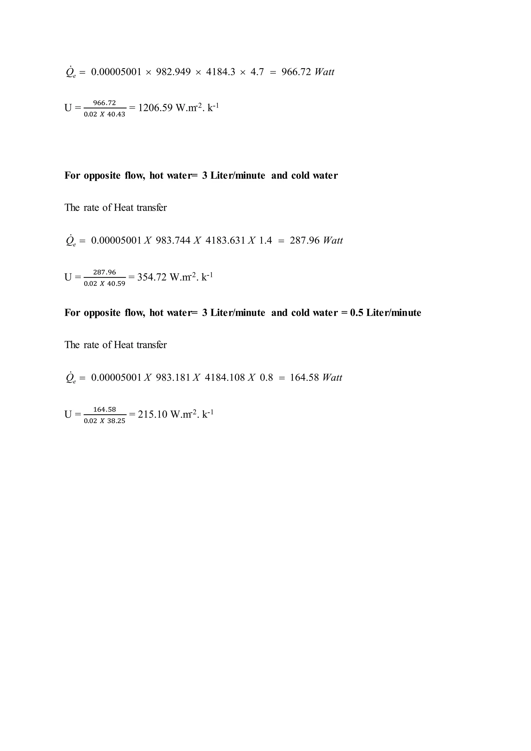 0.00005001 982.949 4184.3 4.7 966.72eQ Watt    
U =
966.72
0.02 ⁡𝑋⁡40.43
= 1206.59 W.m-2. k-1
For opposite flow, hot water= 3 Liter/minute and cold water
The rate of Heat transfer
0.00005001 983.744 4183.631 1.4 287.96eQ X X X Watt 
U =
287.96
0.02 ⁡𝑋⁡40.59
= 354.72 W.m-2. k-1
For opposite flow, hot water= 3 Liter/minute and cold water = 0.5 Liter/minute
The rate of Heat transfer
0.00005001 983.181 4184.108 0.8 164.58eQ X X X Watt 
U =
164.58
0.02 ⁡𝑋⁡38.25
= 215.10 W.m-2. k-1
 