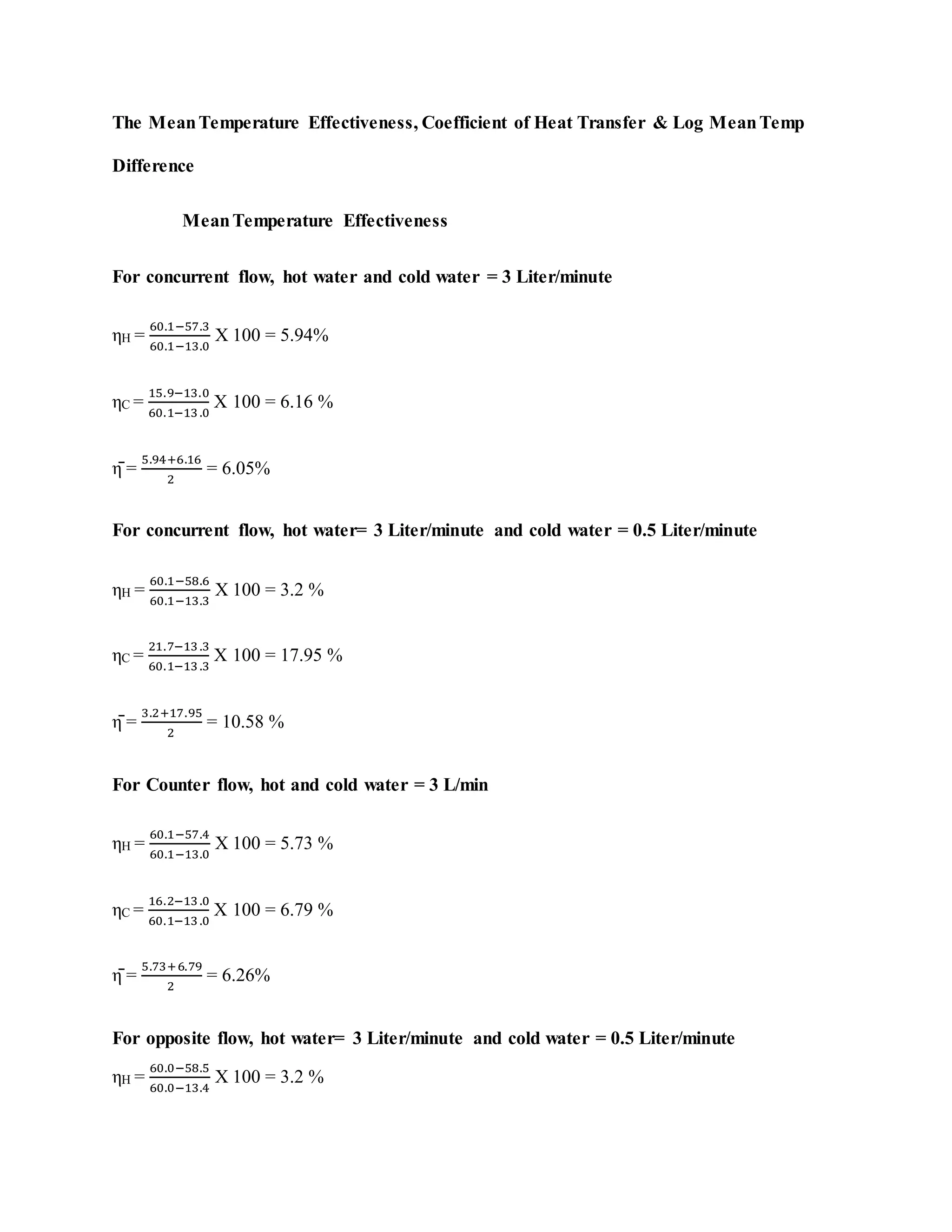 The MeanTemperature Effectiveness, Coefficient of Heat Transfer & Log MeanTemp
Difference
MeanTemperature Effectiveness
For concurrent flow, hot water and cold water = 3 Liter/minute
ηH =
60.1−57.3
60.1−13.0
X 100 = 5.94%
ηC =
15.9−13.0
60.1−13.0
X 100 = 6.16 %
η̄ =
5.94+6.16
2
= 6.05%
For concurrent flow, hot water= 3 Liter/minute and cold water = 0.5 Liter/minute
ηH =
60.1−58.6
60.1−13.3
X 100 = 3.2 %
ηC =
21.7−13.3
60.1−13.3
X 100 = 17.95 %
η̄ =
3.2+17.95
2
= 10.58 %
For Counter flow, hot and cold water = 3 L/min
ηH =
60.1−57.4
60.1−13.0
X 100 = 5.73 %
ηC =
16.2−13.0
60.1−13.0
X 100 = 6.79 %
η̄ =
5.73+6.79
2
= 6.26%
For opposite flow, hot water= 3 Liter/minute and cold water = 0.5 Liter/minute
ηH =
60.0−58.5
60.0−13.4
X 100 = 3.2 %
 