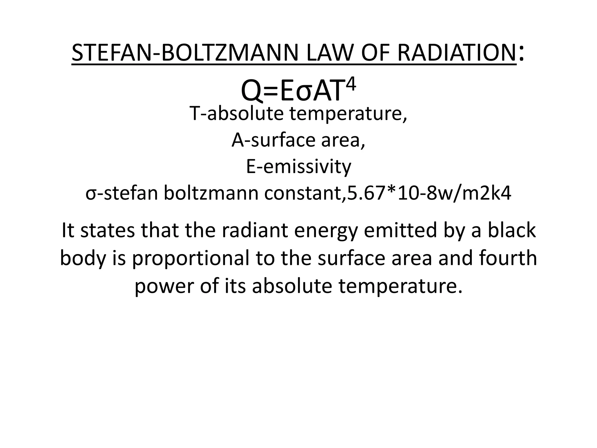 STEFAN-BOLTZMANN LAW OF RADIATION:
                   Q=EσAT4
              T-absolute temperature,
                  A-surface area,
                    E-emissivity
  σ-stefan boltzmann constant,5.67*10-8w/m2k4
It states that the radiant energy emitted by a black
body is proportional to the surface area and fourth
         power of its absolute temperature.
 