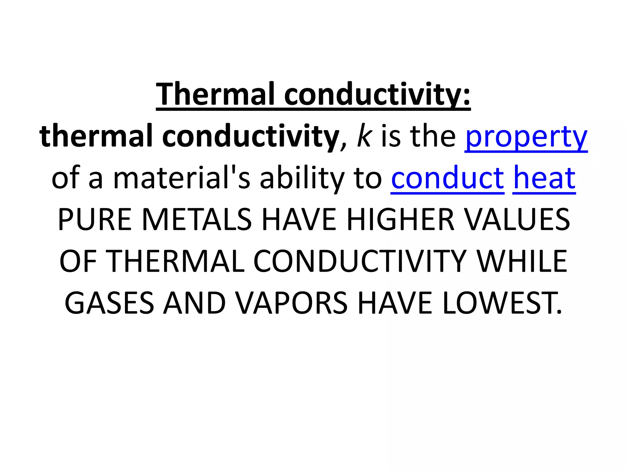 Thermal conductivity:
thermal conductivity, k is the property
 of a material's ability to conduct heat
 PURE METALS HAVE HIGHER VALUES
 OF THERMAL CONDUCTIVITY WHILE
  GASES AND VAPORS HAVE LOWEST.
 