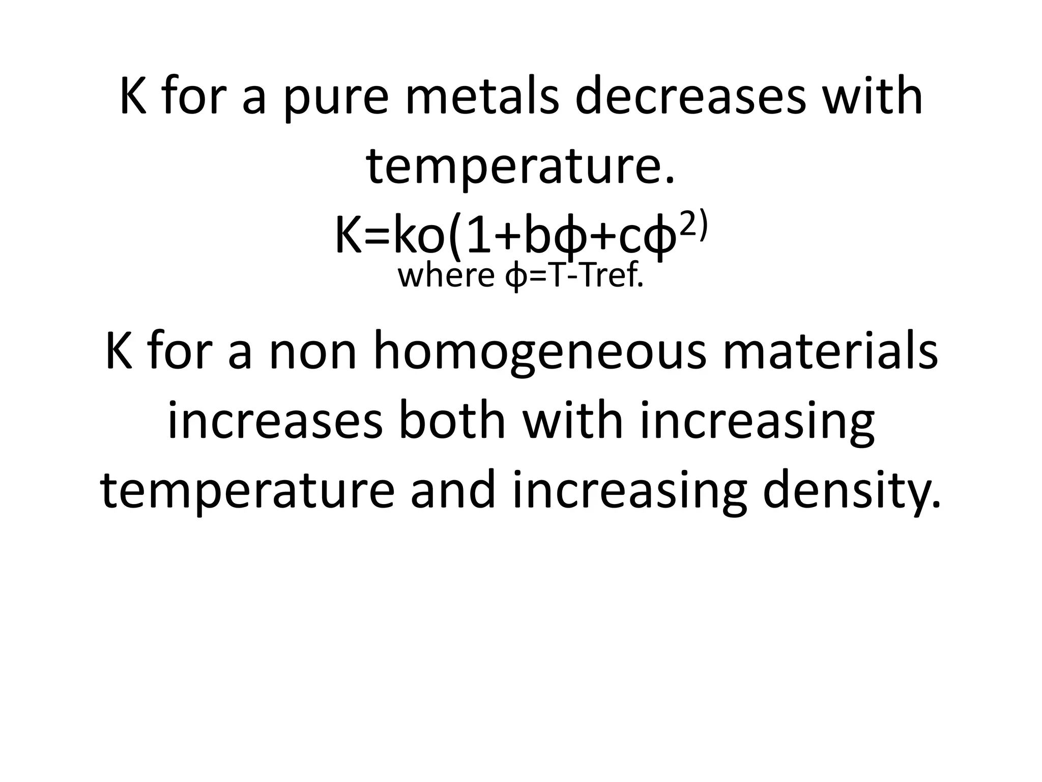K for a pure metals decreases with
           temperature.
          K=ko(1+bф+cф2)
            where ф=T-Tref.

K for a non homogeneous materials
   increases both with increasing
temperature and increasing density.
 