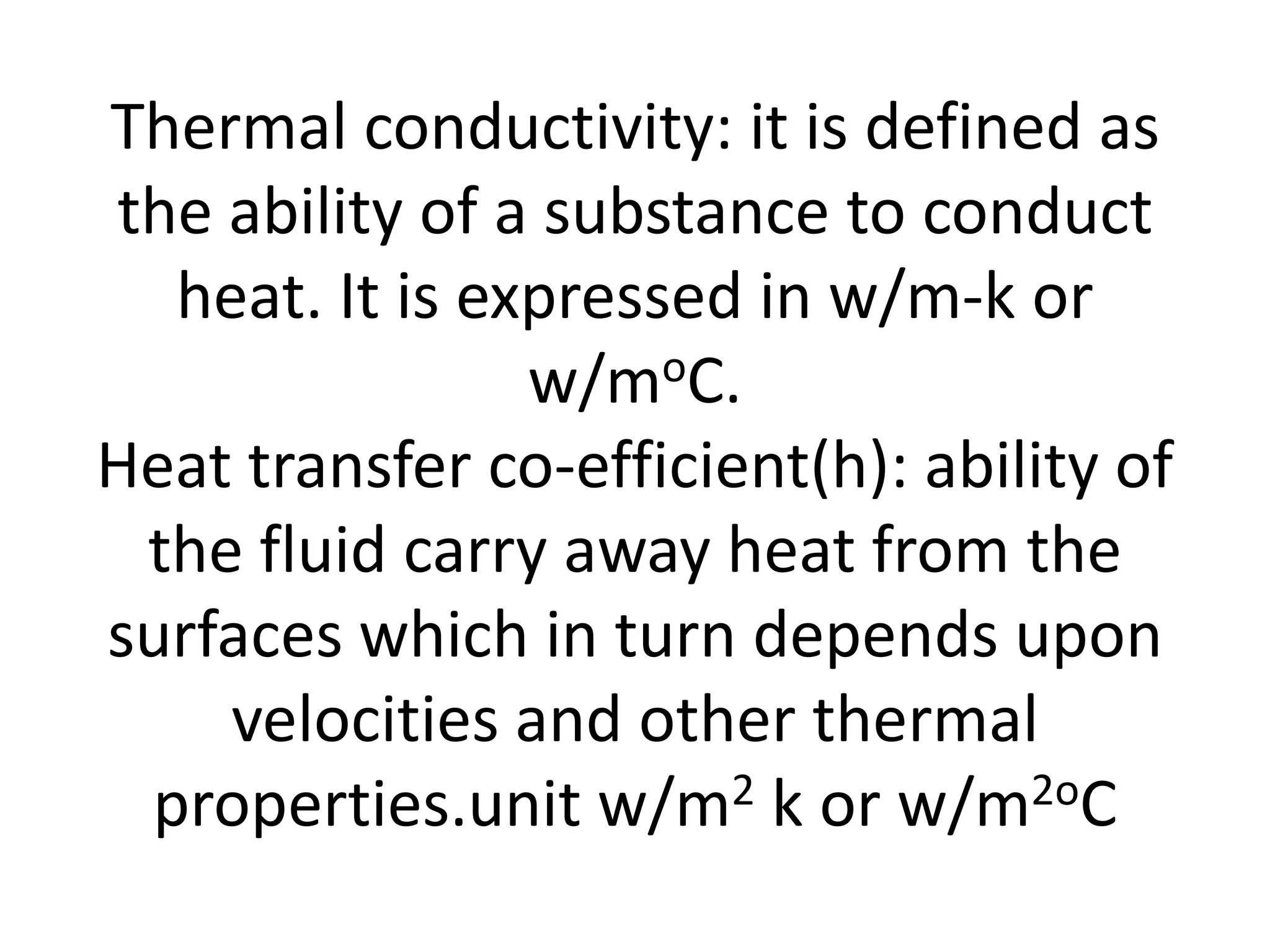 Thermal conductivity: it is defined as
the ability of a substance to conduct
  heat. It is expressed in w/m-k or
                w/moC.
Heat transfer co-efficient(h): ability of
 the fluid carry away heat from the
surfaces which in turn depends upon
    velocities and other thermal
 properties.unit w/m2 k or w/m2oC
 