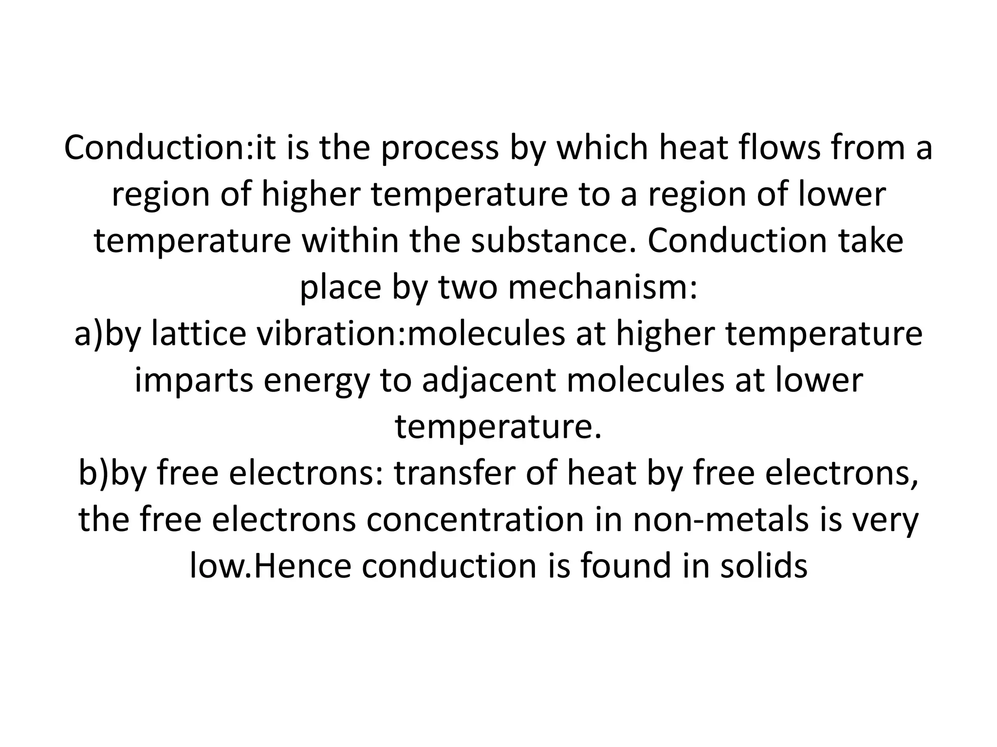 Conduction:it is the process by which heat flows from a
   region of higher temperature to a region of lower
  temperature within the substance. Conduction take
                place by two mechanism:
a)by lattice vibration:molecules at higher temperature
     imparts energy to adjacent molecules at lower
                      temperature.
 b)by free electrons: transfer of heat by free electrons,
 the free electrons concentration in non-metals is very
        low.Hence conduction is found in solids
 