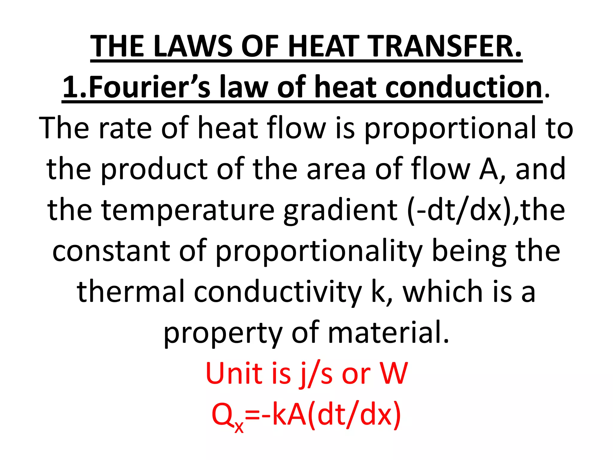 THE LAWS OF HEAT TRANSFER.
  1.Fourier’s law of heat conduction.
The rate of heat flow is proportional to
the product of the area of flow A, and
the temperature gradient (-dt/dx),the
 constant of proportionality being the
   thermal conductivity k, which is a
         property of material.
             Unit is j/s or W
             Qx=-kA(dt/dx)
 