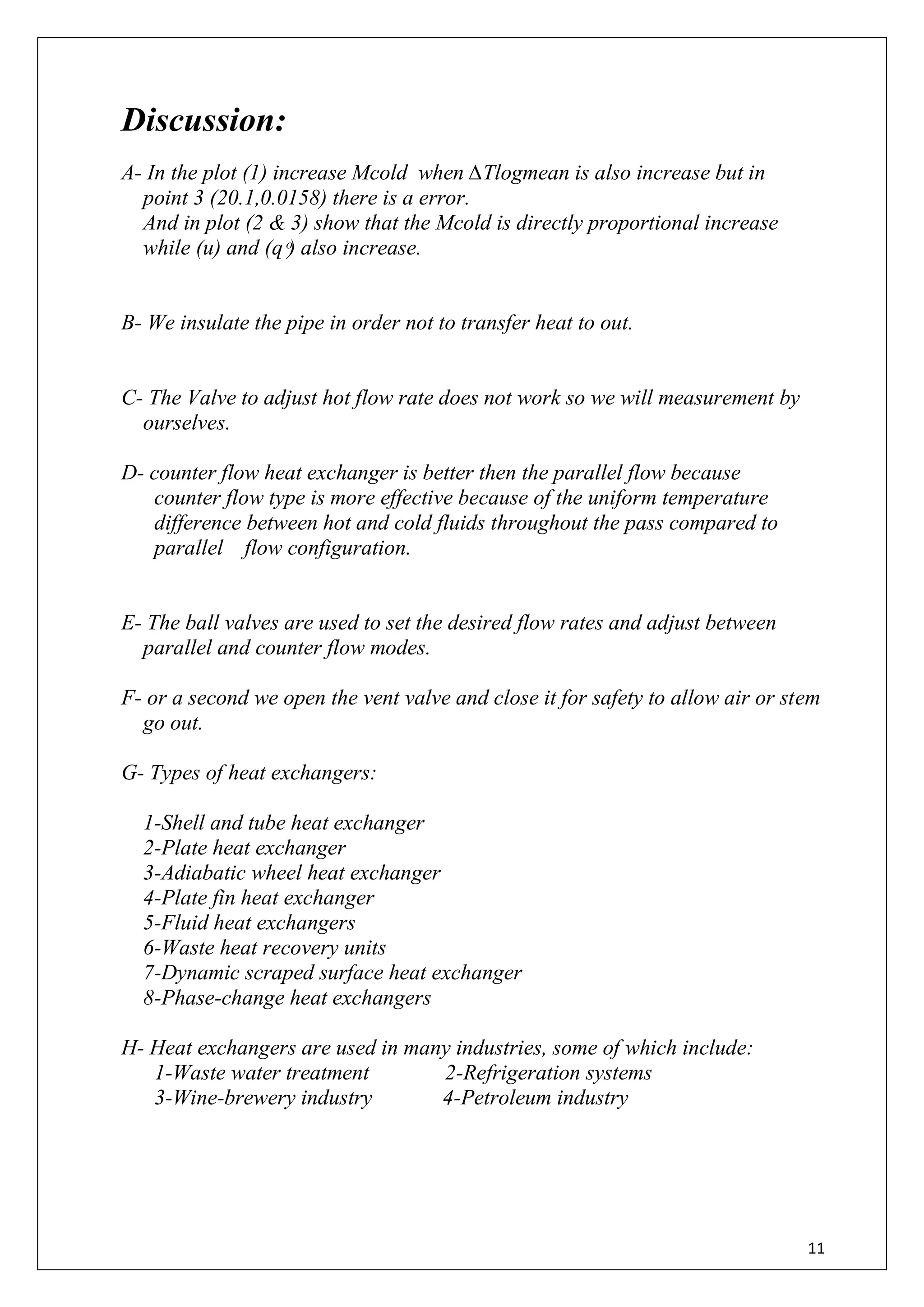 11
Discussion:
A- In the plot (1) increase Mcold when ∆Tlogmean is also increase but in
point 3 (20.1,0.0158) there is a error.
And in plot (2 & 3) show that the Mcold is directly proportional increase
while (u) and (զ ͦ) also increase.
B- We insulate the pipe in order not to transfer heat to out.
C- The Valve to adjust hot flow rate does not work so we will measurement by
ourselves.
D- counter flow heat exchanger is better then the parallel flow because
counter flow type is more effective because of the uniform temperature
difference between hot and cold fluids throughout the pass compared to
parallel flow configuration.
E- The ball valves are used to set the desired flow rates and adjust between
parallel and counter flow modes.
F- or a second we open the vent valve and close it for safety to allow air or stem
go out.
G- Types of heat exchangers:
1-Shell and tube heat exchanger
2-Plate heat exchanger
3-Adiabatic wheel heat exchanger
4-Plate fin heat exchanger
5-Fluid heat exchangers
6-Waste heat recovery units
7-Dynamic scraped surface heat exchanger
8-Phase-change heat exchangers
H- Heat exchangers are used in many industries, some of which include:
1-Waste water treatment 2-Refrigeration systems
3-Wine-brewery industry 4-Petroleum industry
 