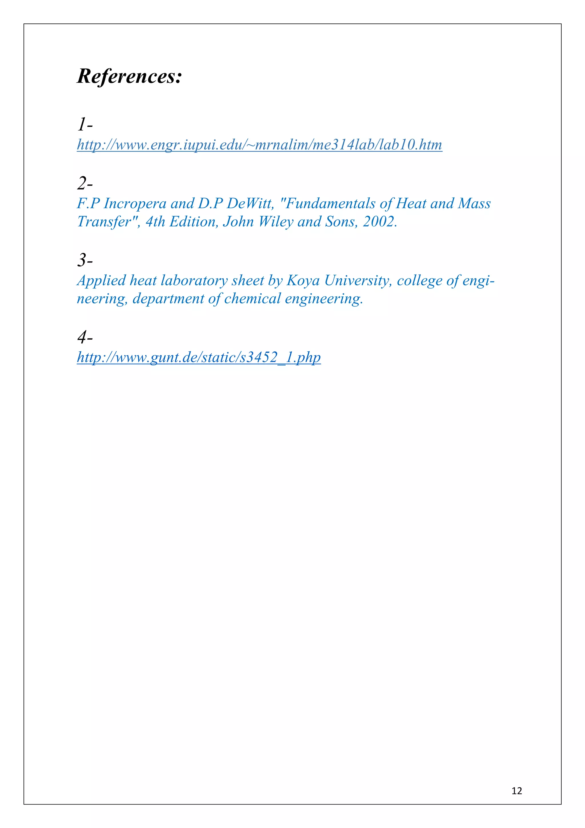 12
References:
1-
http://www.engr.iupui.edu/~mrnalim/me314lab/lab10.htm
2-
F.P Incropera and D.P DeWitt, "Fundamentals of Heat and Mass
Transfer", 4th Edition, John Wiley and Sons, 2002.
3-
Applied heat laboratory sheet by Koya University, college of engi-
neering, department of chemical engineering.
4-
http://www.gunt.de/static/s3452_1.php
 