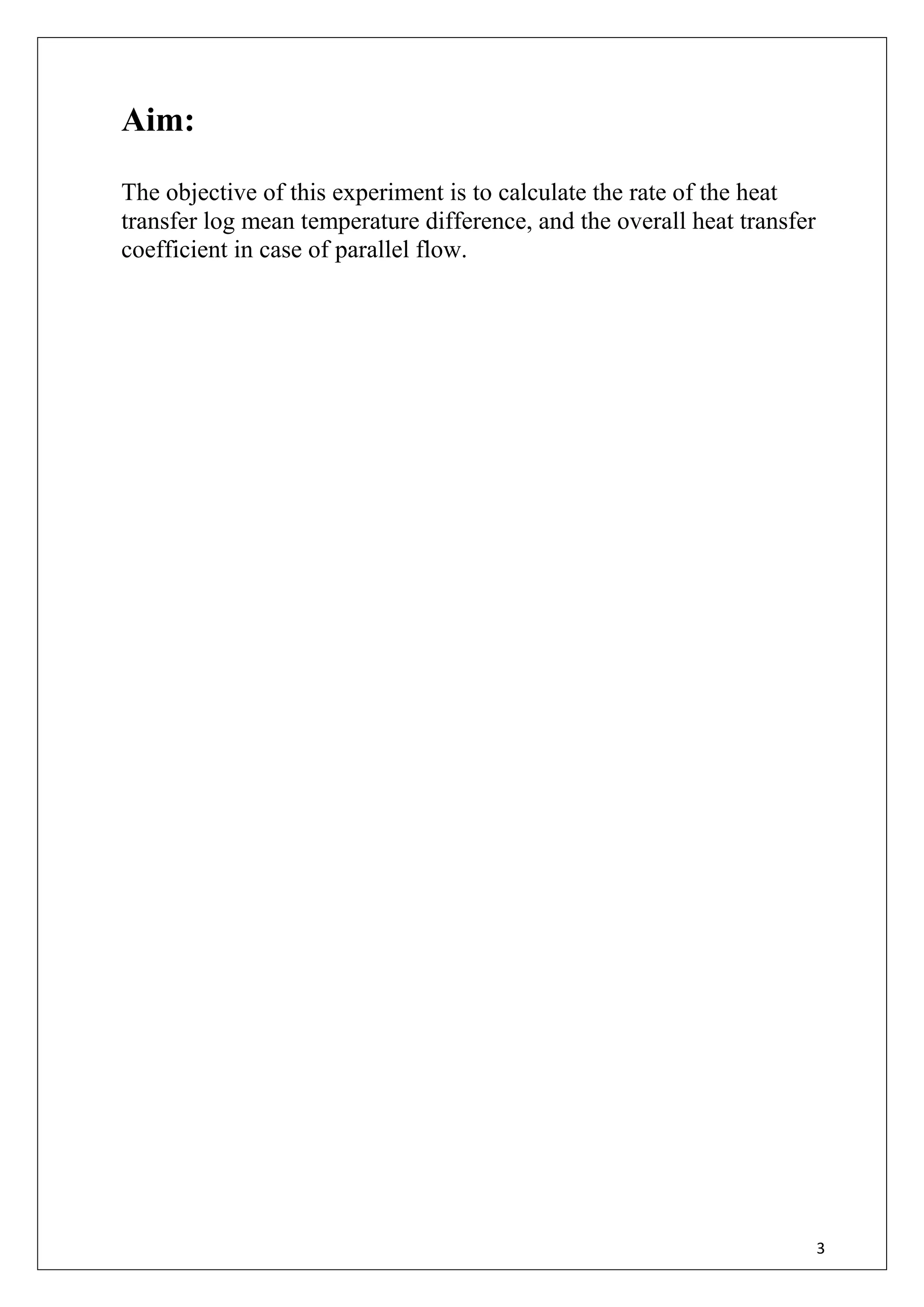 3
Aim:
The objective of this experiment is to calculate the rate of the heat
transfer log mean temperature difference, and the overall heat transfer
coefficient in case of parallel flow.
 