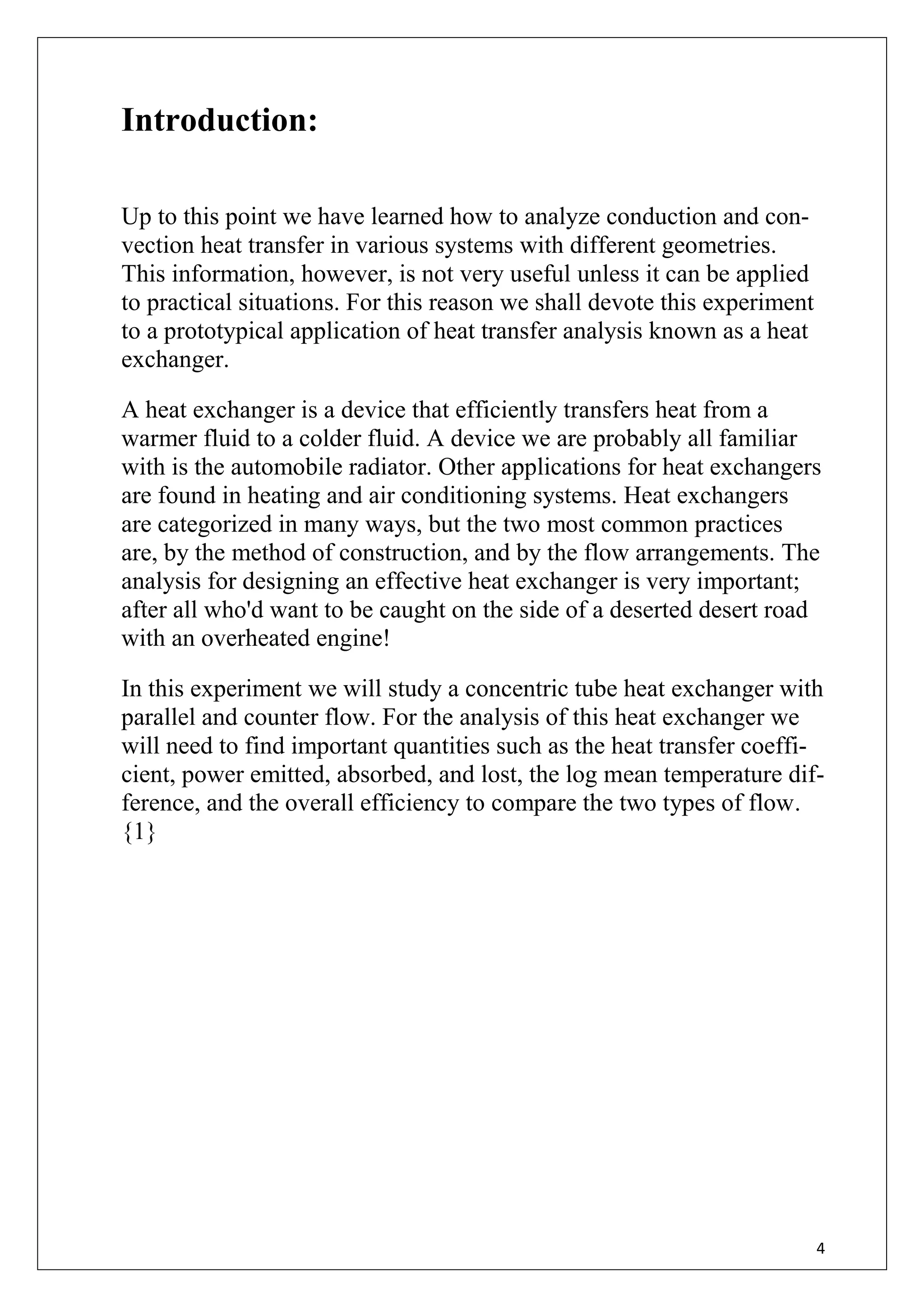 4
Introduction:
Up to this point we have learned how to analyze conduction and con-
vection heat transfer in various systems with different geometries.
This information, however, is not very useful unless it can be applied
to practical situations. For this reason we shall devote this experiment
to a prototypical application of heat transfer analysis known as a heat
exchanger.
A heat exchanger is a device that efficiently transfers heat from a
warmer fluid to a colder fluid. A device we are probably all familiar
with is the automobile radiator. Other applications for heat exchangers
are found in heating and air conditioning systems. Heat exchangers
are categorized in many ways, but the two most common practices
are, by the method of construction, and by the flow arrangements. The
analysis for designing an effective heat exchanger is very important;
after all who'd want to be caught on the side of a deserted desert road
with an overheated engine!
In this experiment we will study a concentric tube heat exchanger with
parallel and counter flow. For the analysis of this heat exchanger we
will need to find important quantities such as the heat transfer coeffi-
cient, power emitted, absorbed, and lost, the log mean temperature dif-
ference, and the overall efficiency to compare the two types of flow.
{1}
 