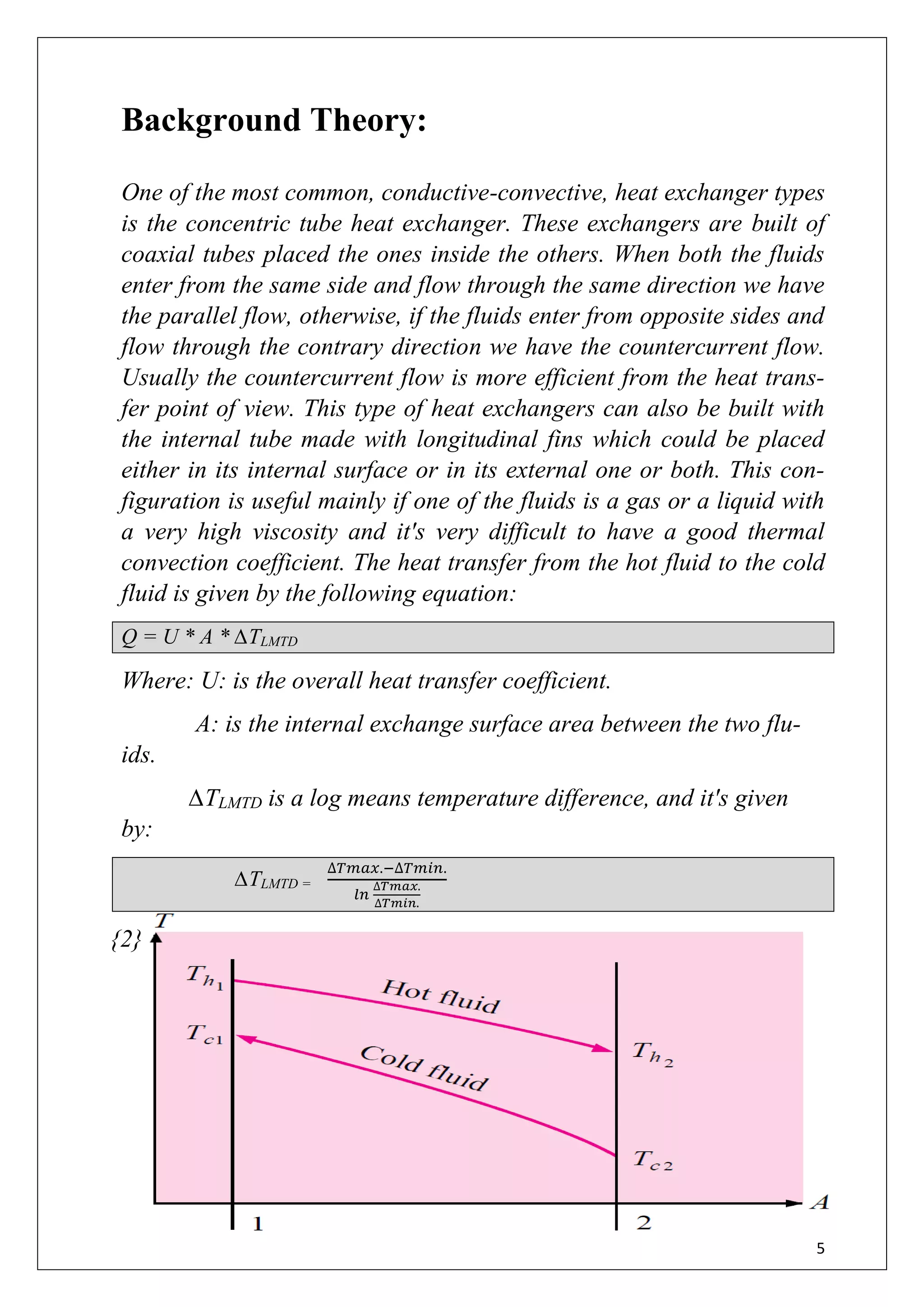 5
Background Theory:
One of the most common, conductive-convective, heat exchanger types
is the concentric tube heat exchanger. These exchangers are built of
coaxial tubes placed the ones inside the others. When both the fluids
enter from the same side and flow through the same direction we have
the parallel flow, otherwise, if the fluids enter from opposite sides and
flow through the contrary direction we have the countercurrent flow.
Usually the countercurrent flow is more efficient from the heat trans-
fer point of view. This type of heat exchangers can also be built with
the internal tube made with longitudinal fins which could be placed
either in its internal surface or in its external one or both. This con-
figuration is useful mainly if one of the fluids is a gas or a liquid with
a very high viscosity and it's very difficult to have a good thermal
convection coefficient. The heat transfer from the hot fluid to the cold
fluid is given by the following equation:
Q = U * A * ∆TLMTD
Where: U: is the overall heat transfer coefficient.
A: is the internal exchange surface area between the two flu-
ids.
∆TLMTD is a log means temperature difference, and it's given
by:
∆TLMTD =
∆𝑇𝑚𝑎𝑥.−∆𝑇𝑚𝑖𝑛.
𝑙𝑛
∆𝑇𝑚𝑎𝑥.
∆𝑇𝑚𝑖𝑛.
{2}
 