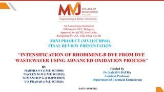 1
An Autonomous Institution
Affiliated to VTU, Belagavi;
Approved by AICTE, New Delhi;
Recognised by UGC with 2(f) & 12 ( B)
MINI PROJECT (MVJ19CHP68)
FINAL REVIEW PRESENTATION
“INTENSIFICATION OF RHODIMINE-B DYE FROM DYE
WASTEWATER USING ADVANCED OXIDATION PROCESS”
Guided by
DATE: 05/08/2022
BY
 