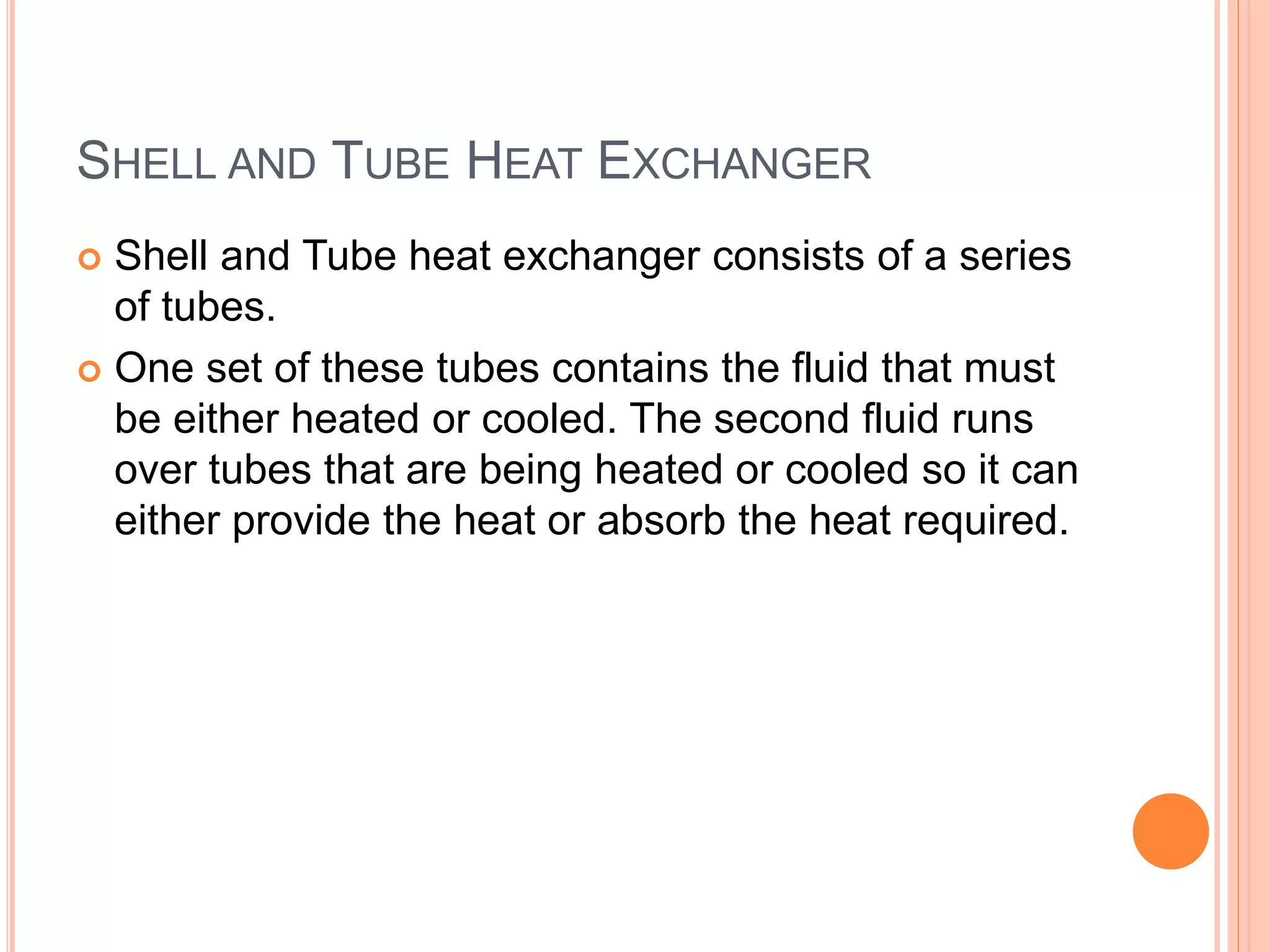 SHELL AND TUBE HEAT EXCHANGER
 Shell and Tube heat exchanger consists of a series
of tubes.
 One set of these tubes contains the fluid that must
be either heated or cooled. The second fluid runs
over tubes that are being heated or cooled so it can
either provide the heat or absorb the heat required.
 