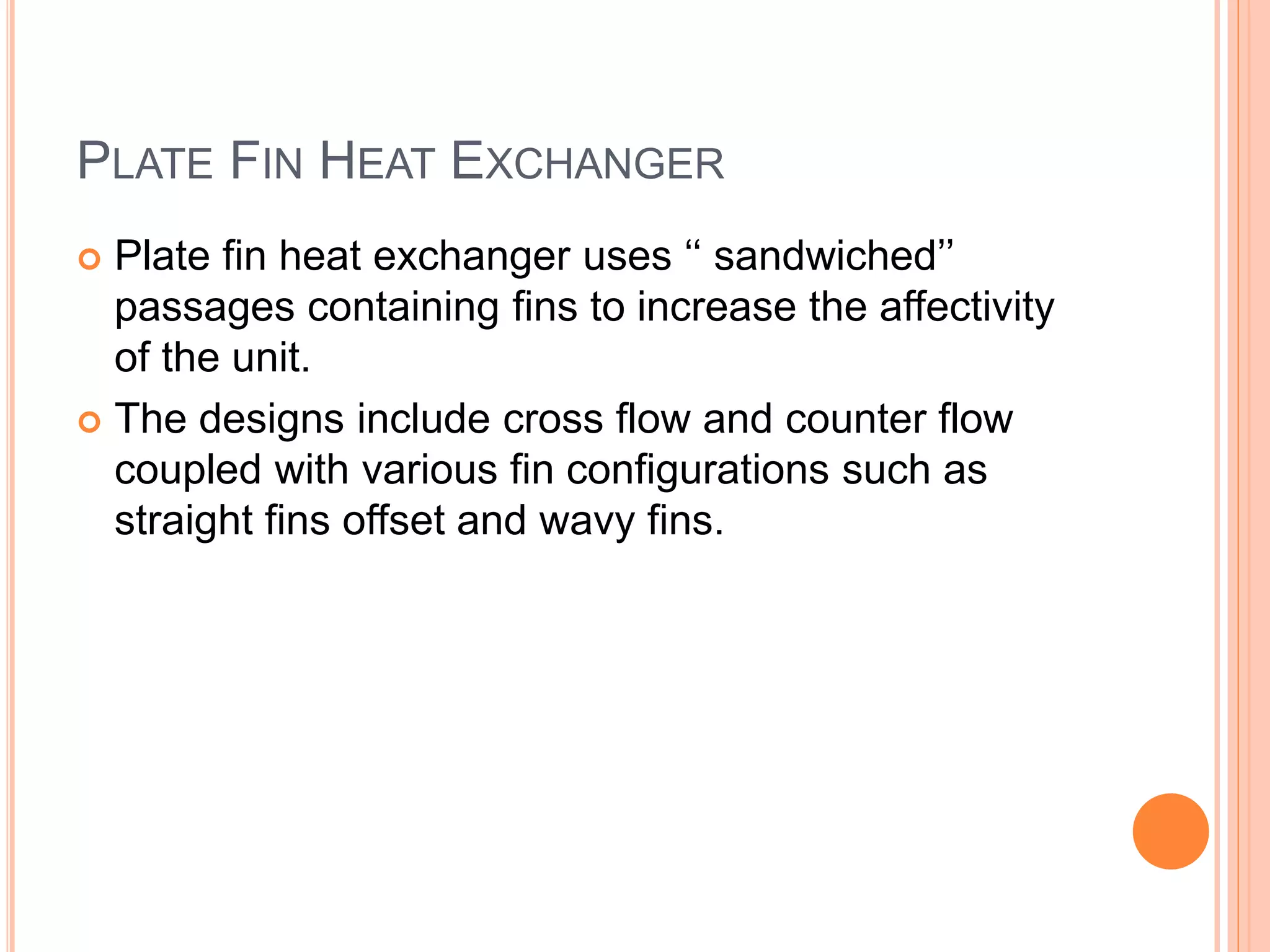 PLATE FIN HEAT EXCHANGER
 Plate fin heat exchanger uses ‘‘ sandwiched’’
passages containing fins to increase the affectivity
of the unit.
 The designs include cross flow and counter flow
coupled with various fin configurations such as
straight fins offset and wavy fins.
 