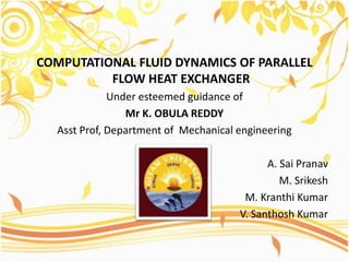 COMPUTATIONAL FLUID DYNAMICS OF PARALLEL
FLOW HEAT EXCHANGER
Under esteemed guidance of
Mr K. OBULA REDDY
Asst Prof, Department of Mechanical engineering
A. Sai Pranav
M. Srikesh
M. Kranthi Kumar
V. Santhosh Kumar
 