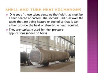  One set of these tubes contains the fluid that must be
either heated or cooled. The second fluid runs over the
tubes that are being heated or cooled so that it can
either provide the heat or absorb the heat required.
 They are typically used for high pressure
applications.(above 30 bars)
 
