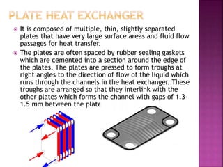 It is composed of multiple, thin, slightly separated
plates that have very large surface areas and fluid flow
passages for heat transfer.
 The plates are often spaced by rubber sealing gaskets
which are cemented into a section around the edge of
the plates. The plates are pressed to form troughs at
right angles to the direction of flow of the liquid which
runs through the channels in the heat exchanger. These
troughs are arranged so that they interlink with the
other plates which forms the channel with gaps of 1.3–
1.5 mm between the plates.
 