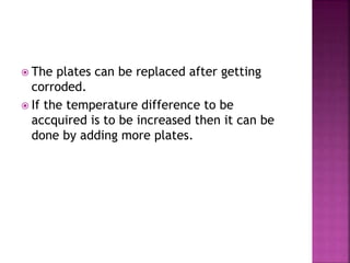  The plates can be replaced after getting
corroded.
 If the temperature difference to be
accquired is to be increased then it can be
done by adding more plates.
 