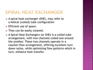  A spiral heat exchanger (SHE), may refer to
a helical (coiled) tube configuration
 Efficient use of space.
 They can be easily cleaned.
 A Spiral Heat Exchangers (or SHE) is a coiled tube
arrangement, with two channels coiled one around
the another. These two channels operate in a
counter-flow arrangement, offering excellent turn
down ratios, while optimising flow patterns which in
turn, enhance heat transfer.
 