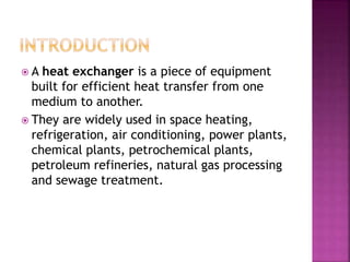  A heat exchanger is a piece of equipment
built for efficient heat transfer from one
medium to another.
 They are widely used in space heating,
refrigeration, air conditioning, power plants,
chemical plants, petrochemical plants,
petroleum refineries, natural gas processing
and sewage treatment.
 
