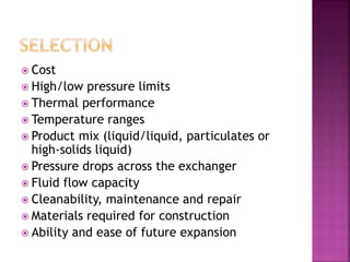  Cost
 High/low pressure limits
 Thermal performance
 Temperature ranges
 Product mix (liquid/liquid, particulates or
high-solids liquid)
 Pressure drops across the exchanger
 Fluid flow capacity
 Cleanability, maintenance and repair
 Materials required for construction
 Ability and ease of future expansion
 