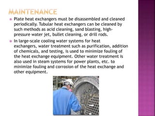  Plate heat exchangers must be disassembled and cleaned
periodically. Tubular heat exchangers can be cleaned by
such methods as acid cleaning, sand blasting, high-
pressure water jet, bullet cleaning, or drill rods.
 In large-scale cooling water systems for heat
exchangers, water treatment such as purification, addition
of chemicals, and testing, is used to minimize fouling of
the heat exchange equipment. Other water treatment is
also used in steam systems for power plants, etc. to
minimize fouling and corrosion of the heat exchange and
other equipment.
 