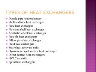  Double pipe heat exchanger
 Shell and tube heat exchanger
 Plate heat exchanger
 Plate and shell heat exchanger
 Adiabatic wheel heat exchanger
 Plate fin heat exchanger
 Pillow plate heat exchanger
 Fluid heat exchangers
 Waste heat recovery units
 Dynamic scraped surface heat exchanger
 Direct contact heat exchangers
 HVAC air coils
 Spiral heat exchangers
 