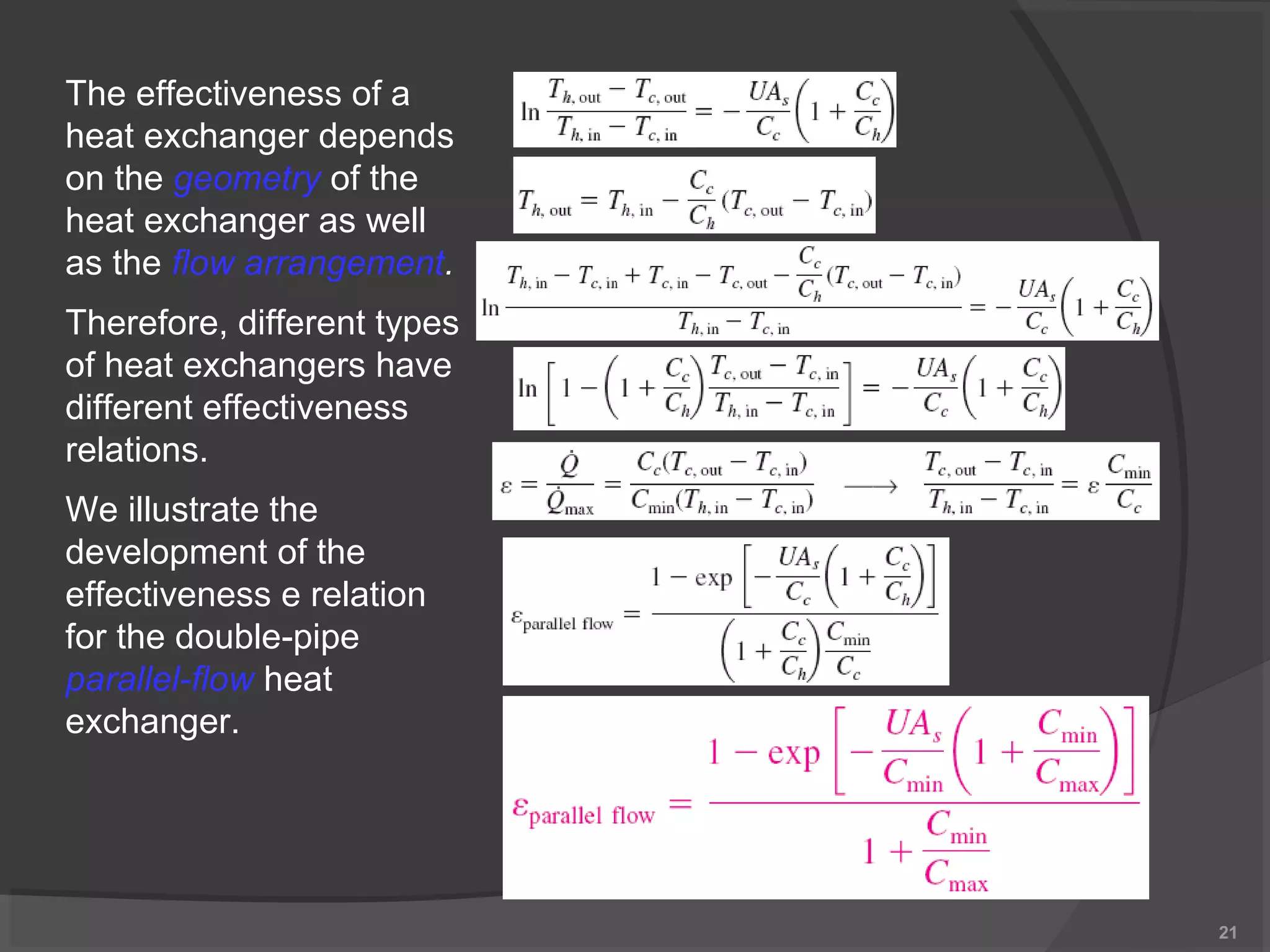 21 
The effectiveness of a 
heat exchanger depends 
on the geometry of the 
heat exchanger as well 
as the flow arrangement. 
Therefore, different types 
of heat exchangers have 
different effectiveness 
relations. 
We illustrate the 
development of the 
effectiveness e relation 
for the double-pipe 
parallel-flow heat 
exchanger. 
 
