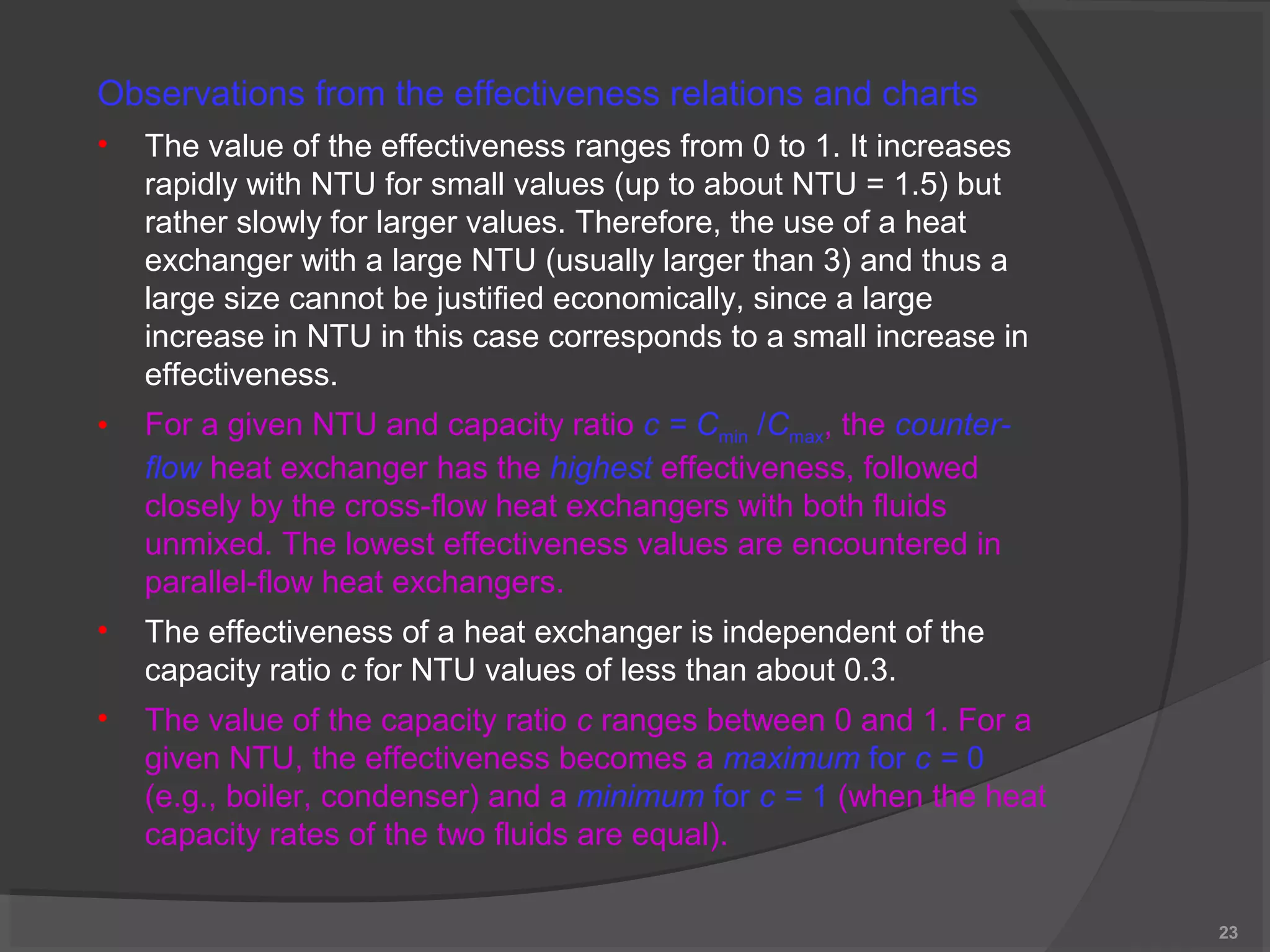 23 
Observations from the effectiveness relations and charts 
• The value of the effectiveness ranges from 0 to 1. It increases 
rapidly with NTU for small values (up to about NTU = 1.5) but 
rather slowly for larger values. Therefore, the use of a heat 
exchanger with a large NTU (usually larger than 3) and thus a 
large size cannot be justified economically, since a large 
increase in NTU in this case corresponds to a small increase in 
effectiveness. 
• For a given NTU and capacity ratio c = Cmin /Cmax, the counter-flow 
heat exchanger has the highest effectiveness, followed 
closely by the cross-flow heat exchangers with both fluids 
unmixed. The lowest effectiveness values are encountered in 
parallel-flow heat exchangers. 
• The effectiveness of a heat exchanger is independent of the 
capacity ratio c for NTU values of less than about 0.3. 
• The value of the capacity ratio c ranges between 0 and 1. For a 
given NTU, the effectiveness becomes a maximum for c = 0 
(e.g., boiler, condenser) and a minimum for c = 1 (when the heat 
capacity rates of the two fluids are equal). 
 