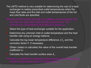 15 
The LMTD method is very suitable for determining the size of a heat 
exchanger to realize prescribed outlet temperatures when the 
mass flow rates and the inlet and outlet temperatures of the hot 
and cold fluids are specified. 
With the LMTD method, the task is to select a heat exchanger that 
will meet the prescribed heat transfer requirements. The 
procedure to be followed by the selection process is: 
1. Select the type of heat exchanger suitable for the application. 
2. Determine any unknown inlet or outlet temperature and the heat 
transfer rate using an energy balance. 
3. Calculate the log mean temperature difference DTlm and the 
correction factor F, if necessary. 
4. Obtain (select or calculate) the value of the overall heat transfer 
coefficient U. 
5. Calculate the heat transfer surface area As . 
The task is completed by selecting a heat exchanger that has a heat 
transfer surface area equal to or larger than As. 
 