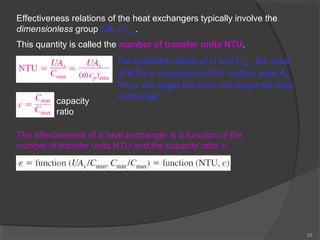 22 
Effectiveness relations of the heat exchangers typically involve the 
dimensionless group UAs /Cmin. 
This quantity is called the number of transfer units NTU. 
For specified values of U and Cmin, the value 
of NTU is a measure of the surface area As. 
Thus, the larger the NTU, the larger the heat 
capacity exchanger. 
ratio 
The effectiveness of a heat exchanger is a function of the 
number of transfer units NTU and the capacity ratio c. 
 
