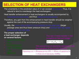 24 
SELECTION OF HEAT EXCHANGERS 
The uncertainty in the predicted value of U can exceed 30 percent. Thus, it is 
natural to tend to overdesign the heat exchangers. 
Heat transfer enhancement in heat exchangers is usually accompanied by 
increased pressure drop, and thus higher pumping power. 
Therefore, any gain from the enhancement in heat transfer should be weighed 
against the cost of the accompanying pressure drop. 
Usually, the more viscous fluid is more suitable for the shell side (larger 
passage area and thus lower pressure drop) and the fluid with the higher 
pressure for the tube side. 
The proper selection of 
a heat exchanger depends 
on several factors: 
• Heat Transfer Rate 
• Cost 
• Pumping Power 
• Size and Weight 
• Type 
• Materials 
The rate of heat transfer in the 
prospective heat exchanger 
The annual cost of electricity associated with 
the operation of the pumps and fans 
 