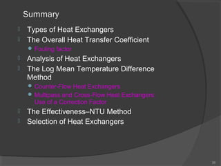 Summary 
 Types of Heat Exchangers 
 The Overall Heat Transfer Coefficient 
Fouling factor 
 Analysis of Heat Exchangers 
 The Log Mean Temperature Difference 
Method 
Counter-Flow Heat Exchangers 
Multipass and Cross-Flow Heat Exchangers: 
Use of a Correction Factor 
 The Effectiveness–NTU Method 
 Selection of Heat Exchangers 
25 
