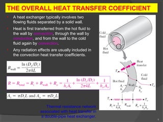 8 
THE OVERALL HEAT TRANSFER COEFFICIENT 
• A heat exchanger typically involves two 
flowing fluids separated by a solid wall. 
• Heat is first transferred from the hot fluid to 
the wall by convection, through the wall by 
conduction, and from the wall to the cold 
fluid again by convection. 
• Any radiation effects are usually included in 
the convection heat transfer coefficients. 
Thermal resistance network 
associated with heat transfer in 
a double-pipe heat exchanger. 
 