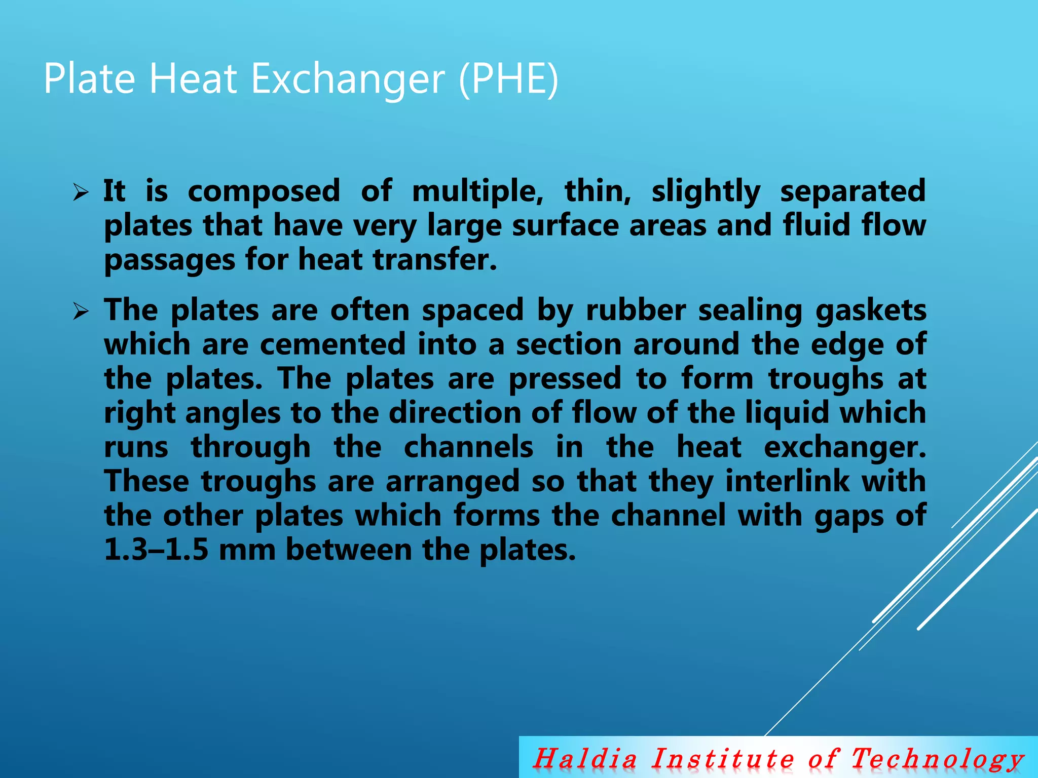H a l d i a I n s t i t u t e o f Te c h n o lo g y
Plate Heat Exchanger (PHE)
 It is composed of multiple, thin, slightly separated
plates that have very large surface areas and fluid flow
passages for heat transfer.
 The plates are often spaced by rubber sealing gaskets
which are cemented into a section around the edge of
the plates. The plates are pressed to form troughs at
right angles to the direction of flow of the liquid which
runs through the channels in the heat exchanger.
These troughs are arranged so that they interlink with
the other plates which forms the channel with gaps of
1.3–1.5 mm between the plates.
 