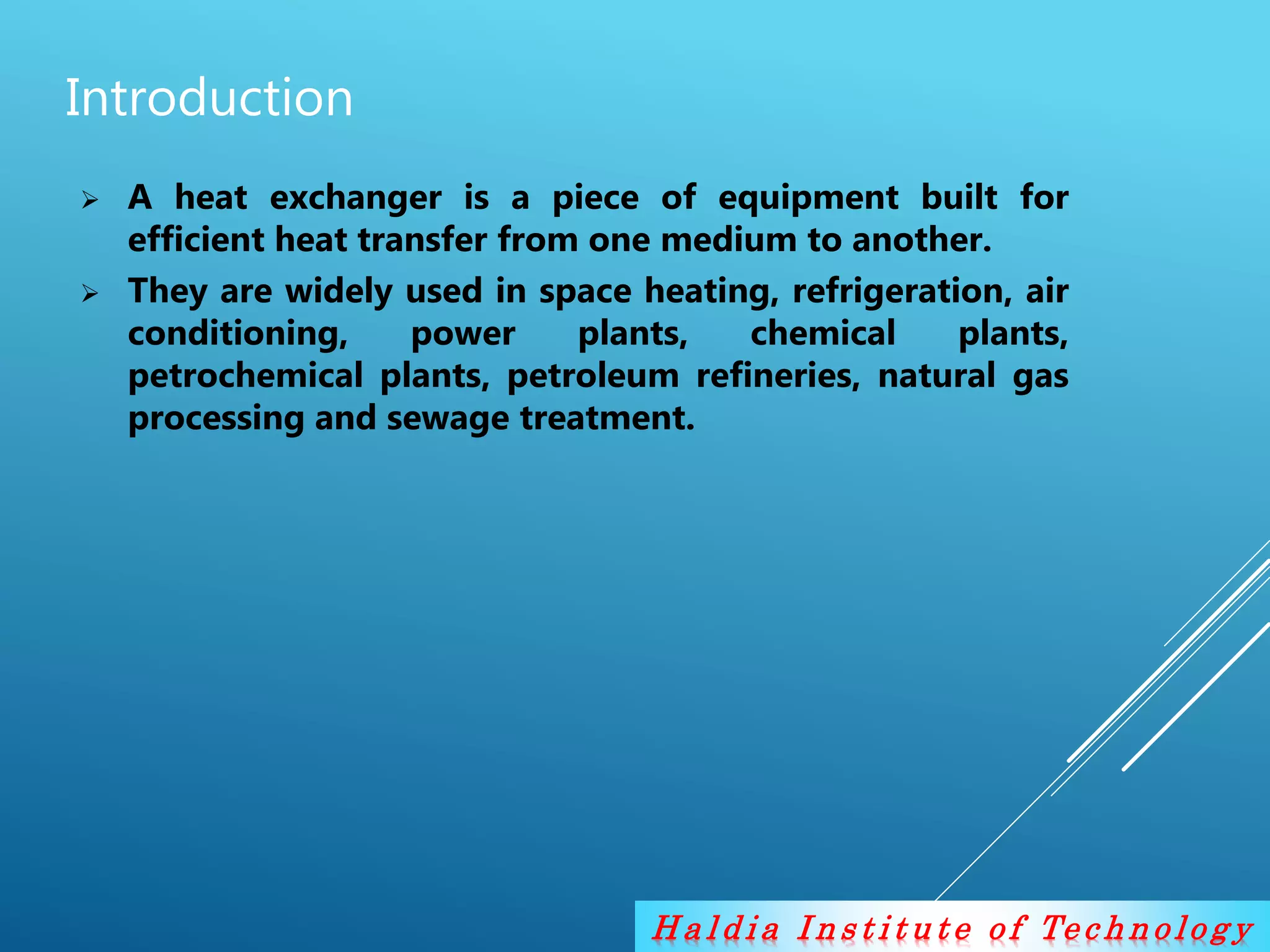 H a l d i a I n s t i t u t e o f Te c h n o lo g y
Introduction
 A heat exchanger is a piece of equipment built for
efficient heat transfer from one medium to another.
 They are widely used in space heating, refrigeration, air
conditioning, power plants, chemical plants,
petrochemical plants, petroleum refineries, natural gas
processing and sewage treatment.
 