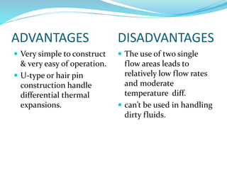 ADVANTAGES DISADVANTAGES
 Very simple to construct
& very easy of operation.
 U-type or hair pin
construction handle
differential thermal
expansions.
 The use of two single
flow areas leads to
relatively low flow rates
and moderate
temperature diff.
 can’t be used in handling
dirty fluids.
 