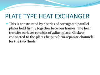 PLATE TYPE HEAT EXCHANGER
 This is constructed by a series of corrugated parallel
plates held firmly together between frames. The heat
transfer surfaces consists of adjust place. Gaskets
connected to the plates help to form separate channels
for the two fluids.
 