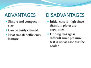 ADVANTAGES DISADVANTAGES
 Simple and compact in
size.
 Can be easily cleaned.
 Heat transfer efficiency
is more.
 Initial cost is high since
titanium plates are
expansive.
 Finding leakage is
difficult since pressure
test is not as ease as tube
cooler.
 
