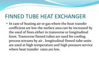 FINNED TUBE HEAT EXCHANGER
 In case of heating air or gas where the heat transfer
coefficient are low the surface area can be increased by
the used of fines either in transverse or longitudinal
form. Transverse finned tubes are used for cooling
process streams by air , longitudinal finned tube units
are used at high temperature and high pressure service
where heat transfer rates are low.
 