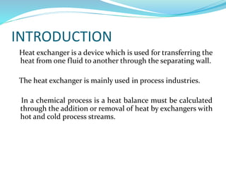 INTRODUCTION
Heat exchanger is a device which is used for transferring the
heat from one fluid to another through the separating wall.
The heat exchanger is mainly used in process industries.
In a chemical process is a heat balance must be calculated
through the addition or removal of heat by exchangers with
hot and cold process streams.
 