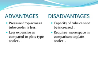 ADVANTAGES DISADVANTAGES
 Pressure drop across a
tube cooler is less.
 Less expensive as
compared to plate type
cooler .
 Capacity of tube cannot
be increased .
 Requires more space in
comparison to plate
cooler .
 