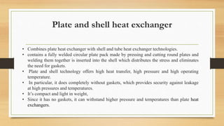 Plate and shell heat exchanger
• Combines plate heat exchanger with shell and tube heat exchanger technologies.
• contains a fully welded circular plate pack made by pressing and cutting round plates and
welding them together is inserted into the shell which distributes the stress and eliminates
the need for gaskets.
• Plate and shell technology offers high heat transfer, high pressure and high operating
temperature.
• In particular, it does completely without gaskets, which provides security against leakage
at high pressures and temperatures.
• It’s compact and light in weight,
• Since it has no gaskets, it can withstand higher pressure and temperatures than plate heat
exchangers.
 