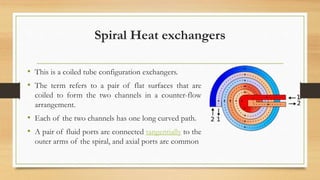Spiral Heat exchangers
• This is a coiled tube configuration exchangers.
• The term refers to a pair of flat surfaces that are
coiled to form the two channels in a counter-flow
arrangement.
• Each of the two channels has one long curved path.
• A pair of fluid ports are connected tangentially to the
outer arms of the spiral, and axial ports are common
 